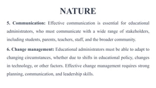 NATURE
5. Communication: Effective communication is essential for educational
administrators, who must communicate with a wide range of stakeholders,
including students, parents, teachers, staff, and the broader community.
6. Change management: Educational administrators must be able to adapt to
changing circumstances, whether due to shifts in educational policy, changes
in technology, or other factors. Effective change management requires strong
planning, communication, and leadership skills.
 
