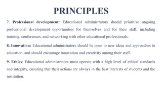 PRINCIPLES
7. Professional development: Educational administrators should prioritize ongoing
professional development opportunities for themselves and for their staff, including
training, conferences, and networking with other educational professionals.
8. Innovation: Educational administrators should be open to new ideas and approaches to
education, and should encourage innovation and creativity among their staff.
9. Ethics: Educational administrators must operate with a high level of ethical standards
and integrity, ensuring that their actions are always in the best interests of students and the
institution.
 