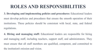 ROLES AND RESPONSIBILITIES
3. Developing and implementing policies and procedures: Educational leaders
must develop policies and procedures that ensure the smooth operation of their
institutions. These policies should be consistent with local, state, and federal
regulations.
4. Hiring and managing staff: Educational leaders are responsible for hiring
and managing staff, including teachers, support staff, and administrators. They
must ensure that all staff members are qualified, competent, and committed to
the institution's mission and vision.
 