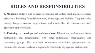 ROLES AND RESPONSIBILITIES
5. Managing budgets and resources: Educational leaders must allocate resources
effectively, including financial resources, technology, and facilities. They must also
manage budgets, monitor expenditures, and ensure that all resources are used
efficiently and effectively.
6. Fostering partnerships and collaborations: Educational leaders must foster
partnerships and collaborations with other institutions, organizations, and
community groups. This can help to enhance educational opportunities and
resources for students and can also promote community engagement and support.
 