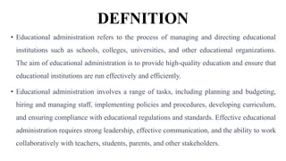 DEFNITION
• Educational administration refers to the process of managing and directing educational
institutions such as schools, colleges, universities, and other educational organizations.
The aim of educational administration is to provide high-quality education and ensure that
educational institutions are run effectively and efficiently.
• Educational administration involves a range of tasks, including planning and budgeting,
hiring and managing staff, implementing policies and procedures, developing curriculum,
and ensuring compliance with educational regulations and standards. Effective educational
administration requires strong leadership, effective communication, and the ability to work
collaboratively with teachers, students, parents, and other stakeholders.
 