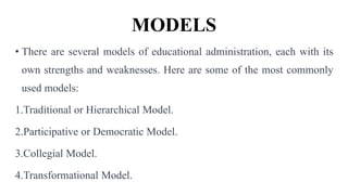 MODELS
• There are several models of educational administration, each with its
own strengths and weaknesses. Here are some of the most commonly
used models:
1.Traditional or Hierarchical Model.
2.Participative or Democratic Model.
3.Collegial Model.
4.Transformational Model.
 