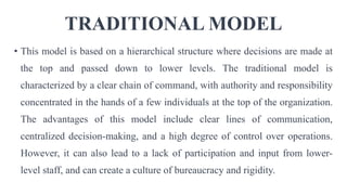 TRADITIONAL MODEL
• This model is based on a hierarchical structure where decisions are made at
the top and passed down to lower levels. The traditional model is
characterized by a clear chain of command, with authority and responsibility
concentrated in the hands of a few individuals at the top of the organization.
The advantages of this model include clear lines of communication,
centralized decision-making, and a high degree of control over operations.
However, it can also lead to a lack of participation and input from lower-
level staff, and can create a culture of bureaucracy and rigidity.
 