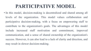 PARTICIPATIVE MODEL
• In this model, decision-making is decentralized and shared among all
levels of the organization. This model values collaboration and
participative decision-making, with a focus on empowering staff to
contribute to the organization's goals. The advantages of this model
include increased staff motivation and commitment, improved
communication, and a sense of shared ownership of the organization's
success. However, it can also lead to a lack of clarity and direction, and
may result in slower decision-making.
 