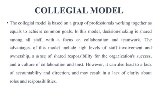 COLLEGIAL MODEL
• The collegial model is based on a group of professionals working together as
equals to achieve common goals. In this model, decision-making is shared
among all staff, with a focus on collaboration and teamwork. The
advantages of this model include high levels of staff involvement and
ownership, a sense of shared responsibility for the organization's success,
and a culture of collaboration and trust. However, it can also lead to a lack
of accountability and direction, and may result in a lack of clarity about
roles and responsibilities.
 