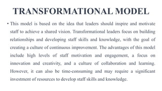 TRANSFORMATIONAL MODEL
• This model is based on the idea that leaders should inspire and motivate
staff to achieve a shared vision. Transformational leaders focus on building
relationships and developing staff skills and knowledge, with the goal of
creating a culture of continuous improvement. The advantages of this model
include high levels of staff motivation and engagement, a focus on
innovation and creativity, and a culture of collaboration and learning.
However, it can also be time-consuming and may require a significant
investment of resources to develop staff skills and knowledge.
 