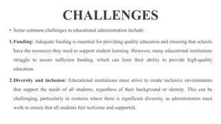 CHALLENGES
• Some common challenges in educational administration include:
1.Funding: Adequate funding is essential for providing quality education and ensuring that schools
have the resources they need to support student learning. However, many educational institutions
struggle to secure sufficient funding, which can limit their ability to provide high-quality
education.
2.Diversity and inclusion: Educational institutions must strive to create inclusive environments
that support the needs of all students, regardless of their background or identity. This can be
challenging, particularly in contexts where there is significant diversity, as administrators must
work to ensure that all students feel welcome and supported.
 