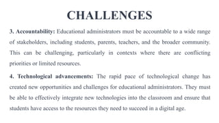 CHALLENGES
3. Accountability: Educational administrators must be accountable to a wide range
of stakeholders, including students, parents, teachers, and the broader community.
This can be challenging, particularly in contexts where there are conflicting
priorities or limited resources.
4. Technological advancements: The rapid pace of technological change has
created new opportunities and challenges for educational administrators. They must
be able to effectively integrate new technologies into the classroom and ensure that
students have access to the resources they need to succeed in a digital age.
 