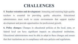 CHALLENGES
5. Teacher retention and development: Attracting and retaining high-quality
teachers is essential for providing quality education. Educational
administrators must work to create environments that support teacher
development and provide opportunities for professional growth.
6. Policy changes: Changes in educational policies at the local, state, or
federal level can have significant impacts on educational institutions.
Educational administrators must be able to adapt to these changes and ensure
that their institutions are in compliance with new policies and regulations.
 