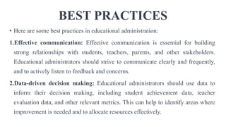 BEST PRACTICES
• Here are some best practices in educational administration:
1.Effective communication: Effective communication is essential for building
strong relationships with students, teachers, parents, and other stakeholders.
Educational administrators should strive to communicate clearly and frequently,
and to actively listen to feedback and concerns.
2.Data-driven decision making: Educational administrators should use data to
inform their decision making, including student achievement data, teacher
evaluation data, and other relevant metrics. This can help to identify areas where
improvement is needed and to allocate resources effectively.
 