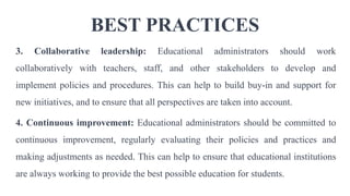 BEST PRACTICES
3. Collaborative leadership: Educational administrators should work
collaboratively with teachers, staff, and other stakeholders to develop and
implement policies and procedures. This can help to build buy-in and support for
new initiatives, and to ensure that all perspectives are taken into account.
4. Continuous improvement: Educational administrators should be committed to
continuous improvement, regularly evaluating their policies and practices and
making adjustments as needed. This can help to ensure that educational institutions
are always working to provide the best possible education for students.
 