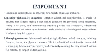 IMPORTANT
• Educational administration is important for a variety of reasons, including:
1.Ensuring high-quality education: Effective educational administration is crucial in
ensuring that students receive a high-quality education. By providing strong leadership,
setting clear goals, and implementing effective policies and procedures, educational
administrators can create an environment that is conducive to learning and helps students
to achieve their full potential.
2.Managing resources: Educational institutions typically have limited resources, including
financial, human, and physical resources. Effective educational administration is essential
in managing these resources efficiently and effectively, ensuring that they are used to their
full potential to support student learning.
 