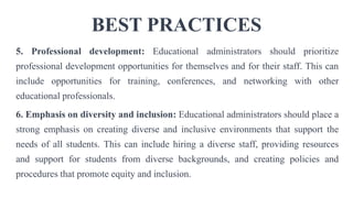 BEST PRACTICES
5. Professional development: Educational administrators should prioritize
professional development opportunities for themselves and for their staff. This can
include opportunities for training, conferences, and networking with other
educational professionals.
6. Emphasis on diversity and inclusion: Educational administrators should place a
strong emphasis on creating diverse and inclusive environments that support the
needs of all students. This can include hiring a diverse staff, providing resources
and support for students from diverse backgrounds, and creating policies and
procedures that promote equity and inclusion.
 