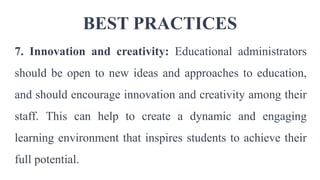 BEST PRACTICES
7. Innovation and creativity: Educational administrators
should be open to new ideas and approaches to education,
and should encourage innovation and creativity among their
staff. This can help to create a dynamic and engaging
learning environment that inspires students to achieve their
full potential.
 