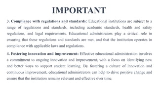 IMPORTANT
3. Compliance with regulations and standards: Educational institutions are subject to a
range of regulations and standards, including academic standards, health and safety
regulations, and legal requirements. Educational administrators play a critical role in
ensuring that these regulations and standards are met, and that the institution operates in
compliance with applicable laws and regulations.
4. Fostering innovation and improvement: Effective educational administration involves
a commitment to ongoing innovation and improvement, with a focus on identifying new
and better ways to support student learning. By fostering a culture of innovation and
continuous improvement, educational administrators can help to drive positive change and
ensure that the institution remains relevant and effective over time.
 