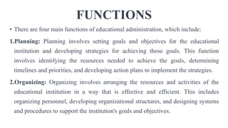 FUNCTIONS
• There are four main functions of educational administration, which include:
1.Planning: Planning involves setting goals and objectives for the educational
institution and developing strategies for achieving those goals. This function
involves identifying the resources needed to achieve the goals, determining
timelines and priorities, and developing action plans to implement the strategies.
2.Organizing: Organizing involves arranging the resources and activities of the
educational institution in a way that is effective and efficient. This includes
organizing personnel, developing organizational structures, and designing systems
and procedures to support the institution's goals and objectives.
 