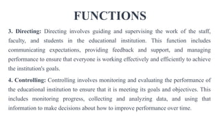 FUNCTIONS
3. Directing: Directing involves guiding and supervising the work of the staff,
faculty, and students in the educational institution. This function includes
communicating expectations, providing feedback and support, and managing
performance to ensure that everyone is working effectively and efficiently to achieve
the institution's goals.
4. Controlling: Controlling involves monitoring and evaluating the performance of
the educational institution to ensure that it is meeting its goals and objectives. This
includes monitoring progress, collecting and analyzing data, and using that
information to make decisions about how to improve performance over time.
 