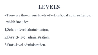 LEVELS
•There are three main levels of educational administration,
which include:
1.School-level administration.
2.District-level administration.
3.State-level administration.
 