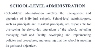 SCHOOL-LEVELADMINISTRATION
• School-level administration involves the management and
operation of individual schools. School-level administrators,
such as principals and assistant principals, are responsible for
overseeing the day-to-day operations of the school, including
managing staff and faculty, developing and implementing
policies and procedures, and ensuring that the school is meeting
its goals and objectives.
 