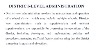 DISTRICT-LEVELADMINISTRATION
• District-level administration involves the management and operation
of a school district, which may include multiple schools. District-
level administrators, such as superintendents and assistant
superintendents, are responsible for overseeing the operations of the
district, including developing and implementing policies and
procedures, managing staff and faculty, and ensuring that the district
is meeting its goals and objectives.
 