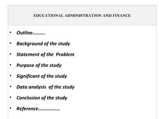 EDUCATIONAL ADMINISTRATION AND FINANCE
• Outline……….
• Background of the study
• Statement of the Problem
• Purpose of the study
• Significant of the study
• Data analysis of the study
• Conclusion of the study
• Reference……………..
 