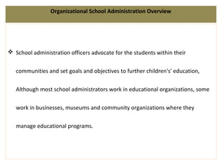 Organizational School Administration Overview
 School administration officers advocate for the students within their
communities and set goals and objectives to further children's' education,
Although most school administrators work in educational organizations, some
work in businesses, museums and community organizations where they
manage educational programs.
 