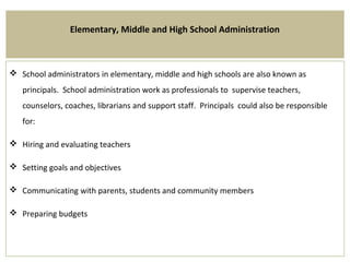 Elementary, Middle and High School Administration
 School administrators in elementary, middle and high schools are also known as
principals. School administration work as professionals to supervise teachers,
counselors, coaches, librarians and support staff. Principals could also be responsible
for:
 Hiring and evaluating teachers
 Setting goals and objectives
 Communicating with parents, students and community members
 Preparing budgets
 