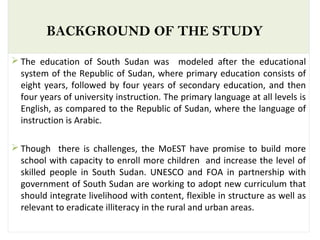 BACKGROUND OF THE STUDY
 The education of South Sudan was modeled after the educational
system of the Republic of Sudan, where primary education consists of
eight years, followed by four years of secondary education, and then
four years of university instruction. The primary language at all levels is
English, as compared to the Republic of Sudan, where the language of
instruction is Arabic.
 Though there is challenges, the MoEST have promise to build more
school with capacity to enroll more children and increase the level of
skilled people in South Sudan. UNESCO and FOA in partnership with
government of South Sudan are working to adopt new curriculum that
should integrate livelihood with content, flexible in structure as well as
relevant to eradicate illiteracy in the rural and urban areas.
 