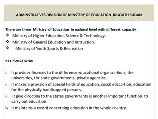 ADMINSTRATIVES DIVISION OF MINSTERY OF EDUCATION IN SOUTH SUDAN
There are three Ministry of Education in national level with different capacity .
 Ministry of Higher Education, Science & Technology.
 Ministry of General Education and Instruction.
 Ministry of Youth Sports & Recreation
KEY FUNCTIONS:
i. It provides finances to the difference educational organiza­tions, the
universities, the state governments, private agencies.
ii. It makes a provision of special fields of education, social educa­tion, education
for the physically handicapped persons.
iii. It give direction to the states governments is another important function to
carry out education.
iv. It maintains a record concerning education in the whole country.
 