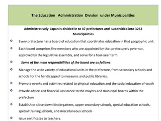 Administratively Japan is divided in to 47 prefectures and subdivided into 3262
Municipalities
 Every prefecture has a board of education that coordinates education in that geographic unit.
 Each board comprises five members who are appointed by that prefecture's governor,
approved by the legislative assembly, and serve for a four-year term.
 Some of the main responsibilities of the board are as follows:
 Manage the wide variety of educational units in the prefecture, from secondary schools and
schools for the handicapped to museums and public libraries.
 Promote events and activities related to physical education and the social education of youth
 Provide advice and financial assistance to the mayors and municipal boards within the
prefecture
 Establish or close down kindergartens, upper secondary schools, special education schools,
special training schools, and miscellaneous schools
 Issue certificates to teachers.
The Education Administration Division under Municipalities
 