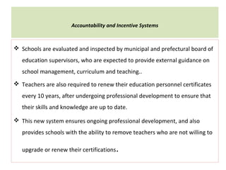 Accountability and Incentive Systems
 Schools are evaluated and inspected by municipal and prefectural board of
education supervisors, who are expected to provide external guidance on
school management, curriculum and teaching..
 Teachers are also required to renew their education personnel certificates
every 10 years, after undergoing professional development to ensure that
their skills and knowledge are up to date.
 This new system ensures ongoing professional development, and also
provides schools with the ability to remove teachers who are not willing to
upgrade or renew their certifications.
 