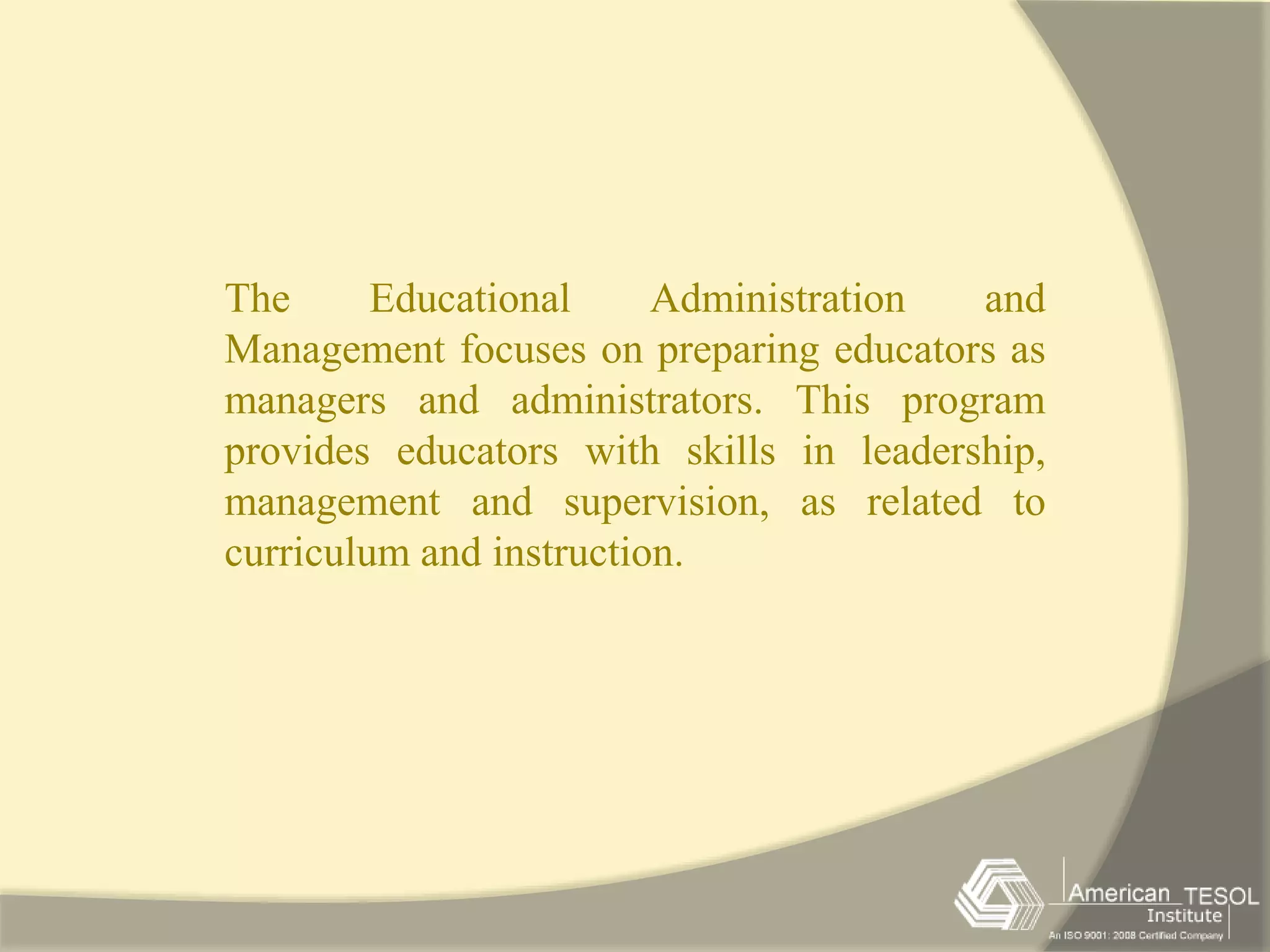 The Educational Administration and 
Management focuses on preparing educators as 
managers and administrators. This program 
provides educators with skills in leadership, 
management and supervision, as related to 
curriculum and instruction. 
 