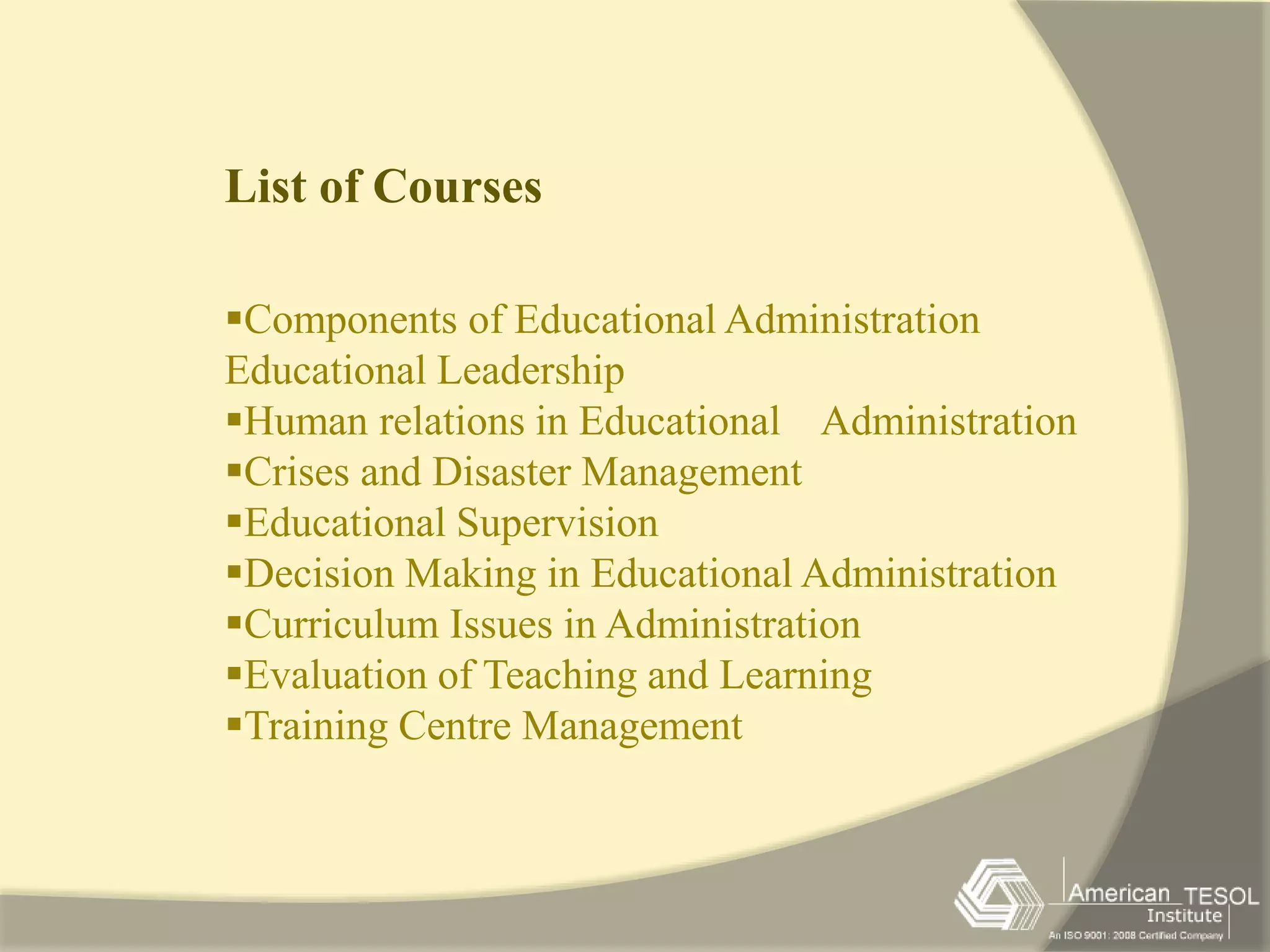 List of Courses 
Components of Educational Administration 
Educational Leadership 
Human relations in Educational Administration 
Crises and Disaster Management 
Educational Supervision 
Decision Making in Educational Administration 
Curriculum Issues in Administration 
Evaluation of Teaching and Learning 
Training Centre Management 
 
