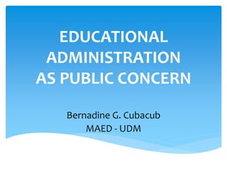 EDUCATIONAL
ADMINISTRATION
AS PUBLIC CONCERN
Bernadine G. Cubacub
MAED - UDM
 