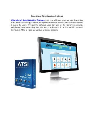 Educational Administration Software
Educational Administration Software tools are efficient, accurate and interactive
tools, these software applications, multipurpose software are built with different features
to assist the users. Through this software users can print all the relevant documents,
web based cloud computing forum for easy deployment. It can be used in personal
Computers, MAC or I pad and various advanced gadgets.
 