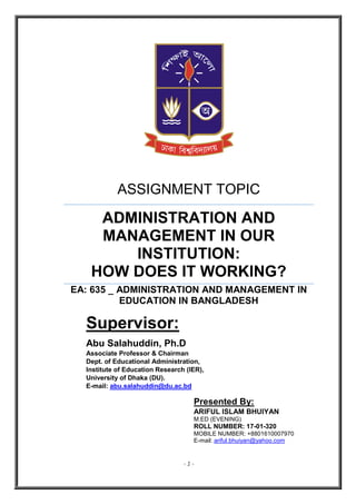 - 1 -
ASSIGNMENT TOPIC
ADMINISTRATION AND
MANAGEMENT IN OUR
INSTITUTION:
HOW DOES IT WORKING?
EA: 635 _ ADMINISTRATION AND MANAGEMENT IN
EDUCATION IN BANGLADESH
Supervisor:
Abu Salahuddin, Ph.D
Associate Professor & Chairman
Dept. of Educational Administration,
Institute of Education Research (IER),
University of Dhaka (DU).
E-mail: abu.salahuddin@du.ac.bd
Presented By:
ARIFUL ISLAM BHUIYAN
M.ED (EVENING)
ROLL NUMBER: 17-01-320
MOBILE NUMBER: +8801610007970
E-mail: ariful.bhuiyan@yahoo.com
 