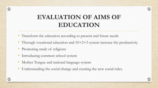 EVALUATION OF AIMS OF
EDUCATION
• Transform the education according to present and future needs
• Through vocational education and 10+2+3 system increase the productivity
• Promoting study of religions
• Introducing common school system
• Mother Tongue and national language system
• Understanding the social change and creating the new social rules.
 