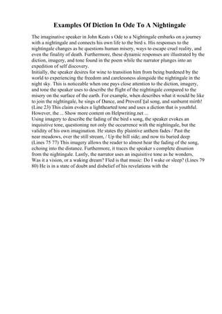 Examples Of Diction In Ode To A Nightingale
The imaginative speaker in John Keats s Ode to a Nightingale embarks on a journey
with a nightingale and connects his own life to the bird s. His responses to the
nightingale changes as he questions human misery, ways to escape cruel reality, and
even the finality of death. Furthermore, these dynamic responses are illustrated by the
diction, imagery, and tone found in the poem while the narrator plunges into an
expedition of self discovery.
Initially, the speaker desires for wine to transition him from being burdened by the
world to experiencing the freedom and carelessness alongside the nightingale in the
night sky. This is noticeable when one pays close attention to the diction, imagery,
and tone the speaker uses to describe the flight of the nightingale compared to the
misery on the surface of the earth. For example, when describes what it would be like
to join the nightingale, he sings of Dance, and ProvenГ§al song, and sunburnt mirth!
(Line 23) This claim evokes a lighthearted tone and uses a diction that is youthful.
However, the ... Show more content on Helpwriting.net ...
Using imagery to describe the fading of the bird s song, the speaker evokes an
inquisitive tone, questioning not only the occurrence with the nightingale, but the
validity of his own imagination. He states thy plaintive anthem fades / Past the
near meadows, over the still stream, / Up the hill side; and now tis buried deep
(Lines 75 77) This imagery allows the reader to almost hear the fading of the song,
echoing into the distance. Furthermore, it traces the speaker s complete disunion
from the nightingale. Lastly, the narrator uses an inquisitive tone as he wonders,
Was it a vision, or a waking dream? Fled is that music: Do I wake or sleep? (Lines 79
80) He is in a state of doubt and disbelief of his revelations with the
 