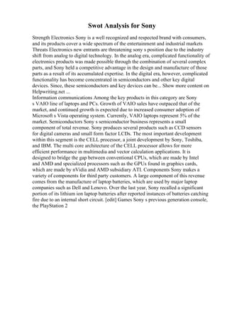 Swot Analysis for Sony
Strength Electronics Sony is a well recognized and respected brand with consumers,
and its products cover a wide spectrum of the entertainment and industrial markets
Threats Electronics new entrants are threatening sony s position due to the industry
shift from analog to digital technology. In the analog era, complicated functionality of
electronics products was made possible through the combination of several complex
parts, and Sony held a competitive advantage in the design and manufacture of those
parts as a result of its accumulated expertise. In the digital era, however, complicated
functionality has become concentrated in semiconductors and other key digital
devices. Since, these semiconductors and key devices can be... Show more content on
Helpwriting.net ...
Information communications Among the key products in this category are Sony
s VAIO line of laptops and PCs. Growth of VAIO sales have outpaced that of the
market, and continued growth is expected due to increased consumer adoption of
Microsoft s Vista operating system. Currently, VAIO laptops represent 5% of the
market. Semiconductors Sony s semiconductor business represents a small
component of total revenue. Sony produces several products such as CCD sensors
for digital cameras and small form factor LCDs. The most important development
within this segment is the CELL processor, a joint development by Sony, Toshiba,
and IBM. The multi core architecture of the CELL processor allows for more
efficient performance in multimedia and vector calculation applications. It is
designed to bridge the gap between conventional CPUs, which are made by Intel
and AMD and specialized processors such as the GPUs found in graphics cards,
which are made by nVidia and AMD subsidiary ATI. Components Sony makes a
variety of components for third party customers. A large component of this revenue
comes from the manufacture of laptop batteries, which are used by major laptop
companies such as Dell and Lenovo. Over the last year, Sony recalled a significant
portion of its lithium ion laptop batteries after reported instances of batteries catching
fire due to an internal short circuit. [edit] Games Sony s previous generation console,
the PlayStation 2
 