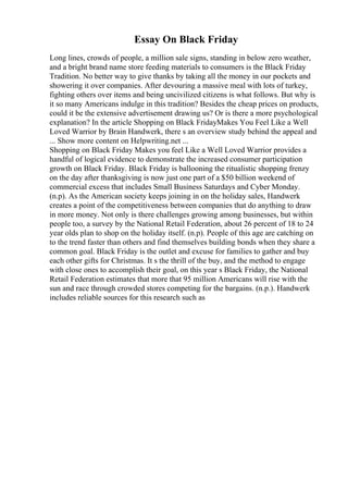Essay On Black Friday
Long lines, crowds of people, a million sale signs, standing in below zero weather,
and a bright brand name store feeding materials to consumers is the Black Friday
Tradition. No better way to give thanks by taking all the money in our pockets and
showering it over companies. After devouring a massive meal with lots of turkey,
fighting others over items and being uncivilized citizens is what follows. But why is
it so many Americans indulge in this tradition? Besides the cheap prices on products,
could it be the extensive advertisement drawing us? Or is there a more psychological
explanation? In the article Shopping on Black FridayMakes You Feel Like a Well
Loved Warrior by Brain Handwerk, there s an overview study behind the appeal and
... Show more content on Helpwriting.net ...
Shopping on Black Friday Makes you feel Like a Well Loved Warrior provides a
handful of logical evidence to demonstrate the increased consumer participation
growth on Black Friday. Black Friday is ballooning the ritualistic shopping frenzy
on the day after thanksgiving is now just one part of a $50 billion weekend of
commercial excess that includes Small Business Saturdays and Cyber Monday.
(n.p). As the American society keeps joining in on the holiday sales, Handwerk
creates a point of the competitiveness between companies that do anything to draw
in more money. Not only is there challenges growing among businesses, but within
people too, a survey by the National Retail Federation, about 26 percent of 18 to 24
year olds plan to shop on the holiday itself. (n.p). People of this age are catching on
to the trend faster than others and find themselves building bonds when they share a
common goal. Black Friday is the outlet and excuse for families to gather and buy
each other gifts for Christmas. It s the thrill of the buy, and the method to engage
with close ones to accomplish their goal, on this year s Black Friday, the National
Retail Federation estimates that more that 95 million Americans will rise with the
sun and race through crowded stores competing for the bargains. (n.p.). Handwerk
includes reliable sources for this research such as
 