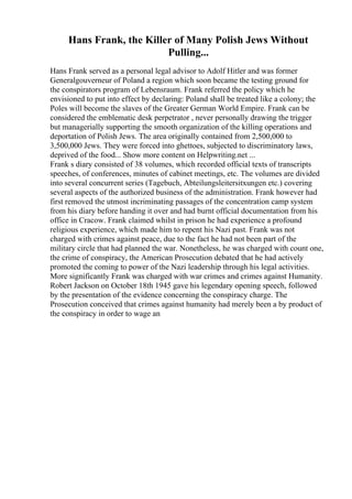 Hans Frank, the Killer of Many Polish Jews Without
Pulling...
Hans Frank served as a personal legal advisor to Adolf Hitler and was former
Generalgouverneur of Poland a region which soon became the testing ground for
the conspirators program of Lebensraum. Frank referred the policy which he
envisioned to put into effect by declaring: Poland shall be treated like a colony; the
Poles will become the slaves of the Greater German World Empire. Frank can be
considered the emblematic desk perpetrator , never personally drawing the trigger
but managerially supporting the smooth organization of the killing operations and
deportation of Polish Jews. The area originally contained from 2,500,000 to
3,500,000 Jews. They were forced into ghettoes, subjected to discriminatory laws,
deprived of the food... Show more content on Helpwriting.net ...
Frank s diary consisted of 38 volumes, which recorded official texts of transcripts
speeches, of conferences, minutes of cabinet meetings, etc. The volumes are divided
into several concurrent series (Tagebuch, Abteilungsleitersitxungen etc.) covering
several aspects of the authorized business of the administration. Frank however had
first removed the utmost incriminating passages of the concentration camp system
from his diary before handing it over and had burnt official documentation from his
office in Cracow. Frank claimed whilst in prison he had experience a profound
religious experience, which made him to repent his Nazi past. Frank was not
charged with crimes against peace, due to the fact he had not been part of the
military circle that had planned the war. Nonetheless, he was charged with count one,
the crime of conspiracy, the American Prosecution debated that he had actively
promoted the coming to power of the Nazi leadership through his legal activities.
More significantly Frank was charged with war crimes and crimes against Humanity.
Robert Jackson on October 18th 1945 gave his legendary opening speech, followed
by the presentation of the evidence concerning the conspiracy charge. The
Prosecution conceived that crimes against humanity had merely been a by product of
the conspiracy in order to wage an
 