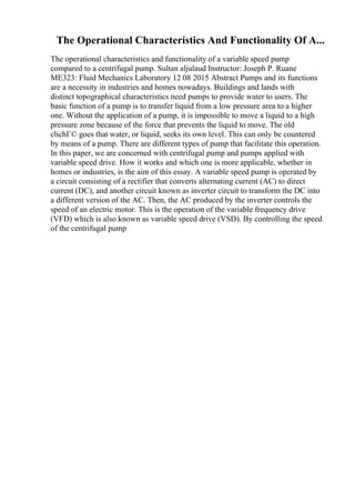 The Operational Characteristics And Functionality Of A...
The operational characteristics and functionality of a variable speed pump
compared to a centrifugal pump. Sultan aljulaud Instructor: Joseph P. Ruane
ME323: Fluid Mechanics Laboratory 12 08 2015 Abstract Pumps and its functions
are a necessity in industries and homes nowadays. Buildings and lands with
distinct topographical characteristics need pumps to provide water to users. The
basic function of a pump is to transfer liquid from a low pressure area to a higher
one. Without the application of a pump, it is impossible to move a liquid to a high
pressure zone because of the force that prevents the liquid to move. The old
clichГ© goes that water, or liquid, seeks its own level. This can only be countered
by means of a pump. There are different types of pump that facilitate this operation.
In this paper, we are concerned with centrifugal pump and pumps applied with
variable speed drive. How it works and which one is more applicable, whether in
homes or industries, is the aim of this essay. A variable speed pump is operated by
a circuit consisting of a rectifier that converts alternating current (AC) to direct
current (DC), and another circuit known as inverter circuit to transform the DC into
a different version of the AC. Then, the AC produced by the inverter controls the
speed of an electric motor. This is the operation of the variable frequency drive
(VFD) which is also known as variable speed drive (VSD). By controlling the speed
of the centrifugal pump
 