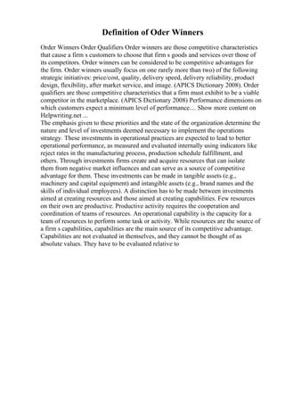 Definition of Oder Winners
Order Winners Order Qualifiers Order winners are those competitive characteristics
that cause a firm s customers to choose that firm s goods and services over those of
its competitors. Order winners can be considered to be competitive advantages for
the firm. Order winners usually focus on one rarely more than two) of the following
strategic initiatives: price/cost, quality, delivery speed, delivery reliability, product
design, flexibility, after market service, and image. (APICS Dictionary 2008). Order
qualifiers are those competitive characteristics that a firm must exhibit to be a viable
competitor in the marketplace. (APICS Dictionary 2008) Performance dimensions on
which customers expect a minimum level of performance.... Show more content on
Helpwriting.net ...
The emphasis given to these priorities and the state of the organization determine the
nature and level of investments deemed necessary to implement the operations
strategy. These investments in operational practices are expected to lead to better
operational performance, as measured and evaluated internally using indicators like
reject rates in the manufacturing process, production schedule fulfillment, and
others. Through investments firms create and acquire resources that can isolate
them from negative market influences and can serve as a source of competitive
advantage for them. These investments can be made in tangible assets (e.g.,
machinery and capital equipment) and intangible assets (e.g., brand names and the
skills of individual employees). A distinction has to be made between investments
aimed at creating resources and those aimed at creating capabilities. Few resources
on their own are productive. Productive activity requires the cooperation and
coordination of teams of resources. An operational capability is the capacity for a
team of resources to perform some task or activity. While resources are the source of
a firm s capabilities, capabilities are the main source of its competitive advantage.
Capabilities are not evaluated in themselves, and they cannot be thought of as
absolute values. They have to be evaluated relative to
 