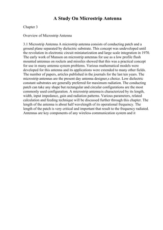 A Study On Microstrip Antenna
Chapter 3
Overview of Microstrip Antenna
3.1 Microstrip Antenna A microstrip antenna consists of conducting patch and a
ground plane separated by dielectric substrate. This concept was undeveloped until
the revolution in electronic circuit miniaturization and large scale integration in 1970.
The early work of Munson on microstrip antennas for use as a low profile flush
mounted antennas on rockets and missiles showed that this was a practical concept
for use in many antenna system problems. Various mathematical models were
developed for this antenna and its applications were extended to many other fields.
The number of papers, articles published in the journals for the last ten years. The
microstrip antennas are the present day antenna designer,s choice. Low dielectric
constant substrates are generally preferred for maximum radiation. The conducting
patch can take any shape but rectangular and circular configurations are the most
commonly used configuration. A microstrip antennais characterized by its length,
width, input impedance, gain and radiation patterns. Various parameters, related
calculation and feeding technique will be discussed further through this chapter. The
length of the antenna is about half wavelength of its operational frequency. The
length of the patch is very critical and important that result to the frequency radiated.
Antennas are key components of any wireless communication system and it
 