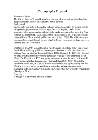 Pornography Proposal
Recommendation
The City of San JosГ© should install pornography filtering software inside public
access computers located in San JosГ© public libraries.
Background
Pornography is a multi billion dollar industry and approximately 40 million people
visit pornography websites yearly (Logue, 2015; DeAngelis, 2007). Public
computers allow pornographic websites to be easily accessed unless there is a filter
to block the content (The Economist, 2015). Approximately half of public libraries
nationwide use filters on their public computers (Light, 2008). The ability to access
pornographic content through the use of public library computers has been a concern
to many San JosГ© residents.
On October 24, 2007, Councilmember Pete Constant asked for a policy that would
install filters on library public access computers in order to reduce or eliminate
children from viewing lewd material (Light, 2008). On April 21, 2009, City Council
rejected spending the money for the technology required to implement the use of
filters. The Council voted 7 3 to approve a reminder system for users, which would
state exposing children to pornography is illegal (Woolfolk, 2009). Despite the
rejection to use filters, in 2014 Jill Bourne revisited the idea by discussing how the
filtering programs have evolved. Bourne planned to test two new programs,
Websense and SquidGuard, which cost a fraction of what they would five years prior
(Rodriguez, 2014).
Analysis
Although it is agreed that children s safety
 