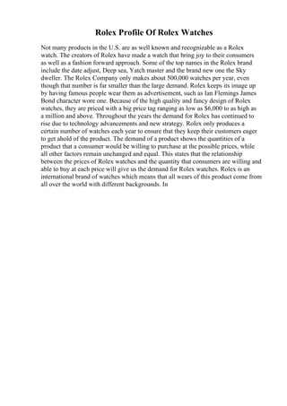 Rolex Profile Of Rolex Watches
Not many products in the U.S. are as well known and recognizable as a Rolex
watch. The creators of Rolex have made a watch that bring joy to their consumers
as well as a fashion forward approach. Some of the top names in the Rolex brand
include the date adjust, Deep sea, Yatch master and the brand new one the Sky
dweller. The Rolex Company only makes about 500,000 watches per year, even
though that number is far smaller than the large demand. Rolex keeps its image up
by having famous people wear them as advertisement, such as Ian Flemings James
Bond character wore one. Because of the high quality and fancy design of Rolex
watches, they are priced with a big price tag ranging as low as $6,000 to as high as
a million and above. Throughout the years the demand for Rolex has continued to
rise due to technology advancements and new strategy. Rolex only produces a
certain number of watches each year to ensure that they keep their customers eager
to get ahold of the product. The demand of a product shows the quantities of a
product that a consumer would be willing to purchase at the possible prices, while
all other factors remain unchanged and equal. This states that the relationship
between the prices of Rolex watches and the quantity that consumers are willing and
able to buy at each price will give us the demand for Rolex watches. Rolex is an
international brand of watches which means that all wears of this product come from
all over the world with different backgrounds. In
 