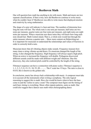 Beethoven Math
One will question how math has anything to do with music. Math and music are two
separate classifications. If that is true, how did Beethoven continue to write music
when he couldn t hear it? Beethoven was able to write music that displayed emotion
and creativity by using mathematics.
The shape of a note will indicate it s beat and time. The numbers of determine how
long the note will last. The whole note is one note per measure, half notes are two
notes per measure, quarter notes are four notes per measure, and eight notes are eight
notes per measure. When a musician sees these notes they will know how long each
note should last. Math Central stated, That is, a whole note would last through the
entire measure whereas a quarter note ... Show more content on Helpwriting.net ...
It is important for musicians to understand the relationships and values of fractions in
order to correctly hold a note.
Musicians know that all vibrating objects make sounds. Frequency measure how
many times a string vibrates up and down. If a musician changed the length of the
string, it also changed the frequency. High frequency will always equal a high pitch.
When an octave is increased the frequency will double. Pythagoras discovered
different sounds could be made with different weight and vibrations. Due this
discovery, they also realized pitch could be controlled by the length of the string.
Fibonacci sequence can have a connection with piano scales. Fibonacci sequence is
1, 1, 2, 3, 5, 8, 13, 21, 34, 55, 89............ The C scale has 13 keys. The ratio is close to
0.618, this is known as the golden rule.
In conclusion, music has always had a relationship with music. A composer must take
in to account all the instruments when writing a symphony. The only logical
reasoning to suggest this is math. How else would he know when to have the bass
come in and the violins to carry a note? The composer must figure out the timing of
each beat, timing is everything. Music often repeats patterns, same as math. One
could also suggest that a dancer uses math when choreographing dance
 