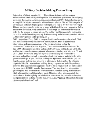Military Decision Making Process Essay
In the view of global security,(2011) The military decision making process
abbreviated as MDMP is a planning model that establishes procedures for analyzing
a mission, developing and comparing courses of action(COA) that are best suited to
accomplish the higher commander s intention and mission. The MDMP comprise of
seven stages and each stage depends on the previous step to produce its own output.
This means that a mistake in the early stage will affect all the other stages that follow.
These steps include: Receipt of mission. In this stage, the commander receives an
order for the mission to be carried out. The military staff then embarks on the data
collection and information gathering that is necessary and relevant to conduct mission
... Show more content on Helpwriting.net ...
COA comparison. Every COA is compared with another to determine which COA
will best accomplish the mission with minimum risks. Staff is free to make
observations and recommendations of the preferred option before the
commander. Course of Action Approval. The commander makes a choice of the
best COA which meets his intent and selects CCIR based on the chosen COA. The
staff then receives the order to produce rehearsals to conduct, and prioritize CS and
CSS. Orders production. The plan is published following the commander s
approval and guidance which is normally a brief, oral order or a digital order with
graphical overlays. Rapid Decision Making and Synchronization Process (RDSP)
Rapid decision making is an acronym or a technique that describes the roles and
responsibilities for clear decision making for any organization including military
combats. This decision making process has five basic stages which are embodied in
the name itself (RAPID) namely: Recommend. This stage involves information
gathering and data collection and identification of variances during execution and
likely changes that might take place. Input. This stage takes into account all the
material facts that brought by each individual or staff and the commander looks at
their practicability and any possible maneuver. Agree/Approve. This entails having a
closer negotiation of staff and
 