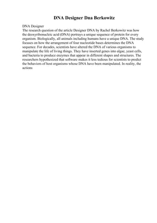 DNA Designer Dna Berkowitz
DNA Designer
The research question of the article Designer DNA by Rachel Berkowitz was how
the deoxyribonucleic acid (DNA) portrays a unique sequence of protein for every
organism. Biologically, all animals including humans have a unique DNA. The study
focuses on how the arrangement of four nucleotide bases determines the DNA
sequence. For decades, scientists have altered the DNA of various organisms to
manipulate the life of living things. They have inserted genes into algae, yeast cells,
and bacteria to produce enzymes that appear in different shapes and structures. The
researchers hypothesized that software makes it less tedious for scientists to predict
the behaviors of host organisms whose DNA have been manipulated. In reality, the
actions
 