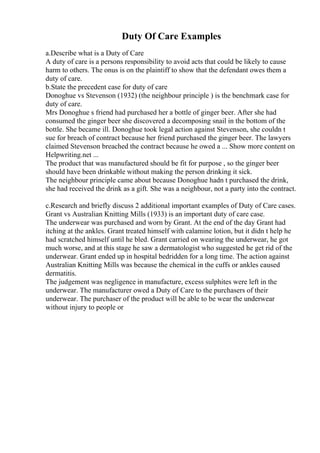 Duty Of Care Examples
a.Describe what is a Duty of Care
A duty of care is a persons responsibility to avoid acts that could be likely to cause
harm to others. The onus is on the plaintiff to show that the defendant owes them a
duty of care.
b.State the precedent case for duty of care
Donoghue vs Stevenson (1932) (the neighbour principle ) is the benchmark case for
duty of care.
Mrs Donoghue s friend had purchased her a bottle of ginger beer. After she had
consumed the ginger beer she discovered a decomposing snail in the bottom of the
bottle. She became ill. Donoghue took legal action against Stevenson, she couldn t
sue for breach of contract because her friend purchased the ginger beer. The lawyers
claimed Stevenson breached the contract because he owed a ... Show more content on
Helpwriting.net ...
The product that was manufactured should be fit for purpose , so the ginger beer
should have been drinkable without making the person drinking it sick.
The neighbour principle came about because Donoghue hadn t purchased the drink,
she had received the drink as a gift. She was a neighbour, not a party into the contract.
c.Research and briefly discuss 2 additional important examples of Duty of Care cases.
Grant vs Australian Knitting Mills (1933) is an important duty of care case.
The underwear was purchased and worn by Grant. At the end of the day Grant had
itching at the ankles. Grant treated himself with calamine lotion, but it didn t help he
had scratched himself until he bled. Grant carried on wearing the underwear, he got
much worse, and at this stage he saw a dermatologist who suggested he get rid of the
underwear. Grant ended up in hospital bedridden for a long time. The action against
Australian Knitting Mills was because the chemical in the cuffs or ankles caused
dermatitis.
The judgement was negligence in manufacture, excess sulphites were left in the
underwear. The manufacturer owed a Duty of Care to the purchasers of their
underwear. The purchaser of the product will be able to be wear the underwear
without injury to people or
 